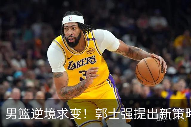 男篮逆境求变！郭士强提出新策略，杨毅直言问题严重